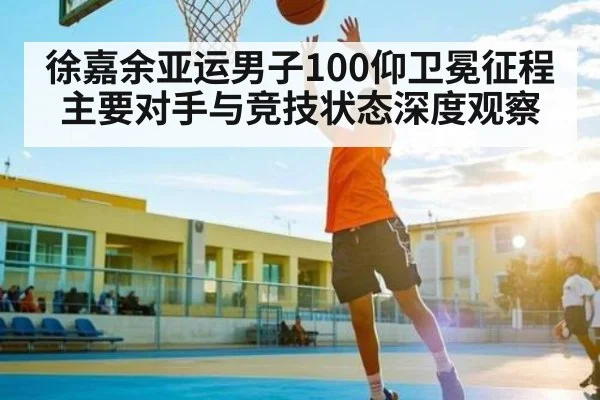徐嘉余亚运男子100仰卫冕征程 主要对手与竞技状态深度观察