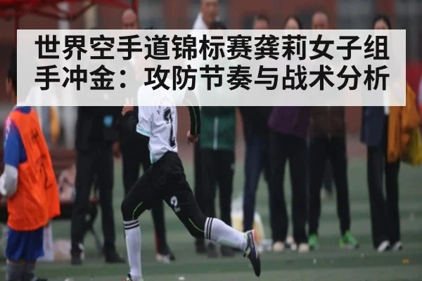 世界空手道锦标赛龚莉女子组手冲金：攻防节奏与战术分析
