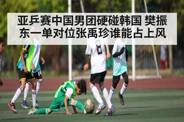 亚乒赛中国男团硬碰韩国 樊振东一单对位张禹珍谁能占上风