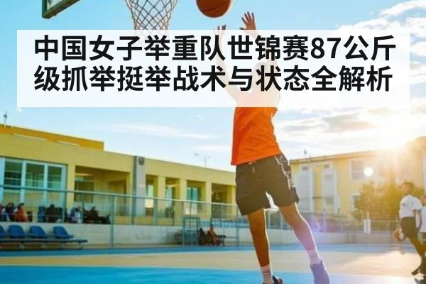 中国女子举重队世锦赛87公斤级抓举挺举战术与状态全解析