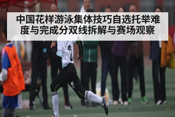 中国花样游泳集体技巧自选托举难度与完成分双线拆解与赛场观察